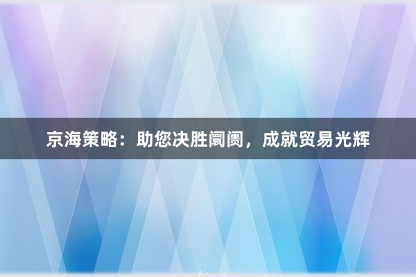 京海策略：助您决胜阛阓，成就贸易光辉