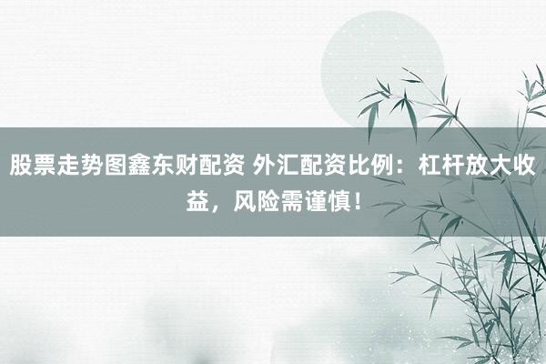 股票走势图鑫东财配资 外汇配资比例：杠杆放大收益，风险需谨慎！