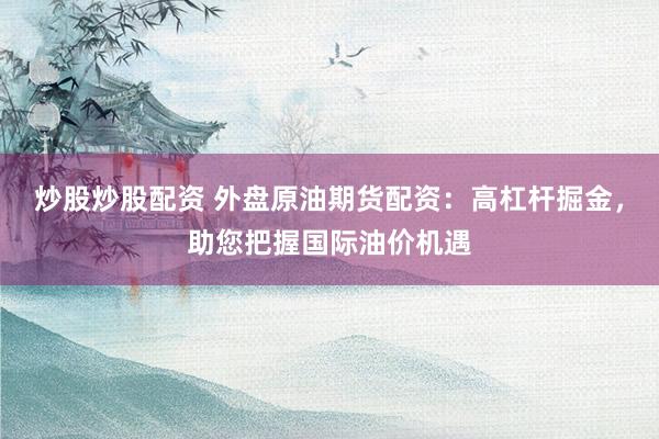 炒股炒股配资 外盘原油期货配资：高杠杆掘金，助您把握国际油价机遇