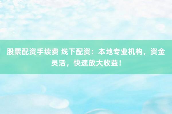 股票配资手续费 线下配资：本地专业机构，资金灵活，快速放大收益！