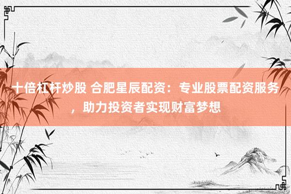 十倍杠杆炒股 合肥星辰配资：专业股票配资服务，助力投资者实现财富梦想