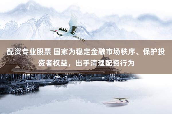 配资专业股票 国家为稳定金融市场秩序、保护投资者权益，出手清理配资行为