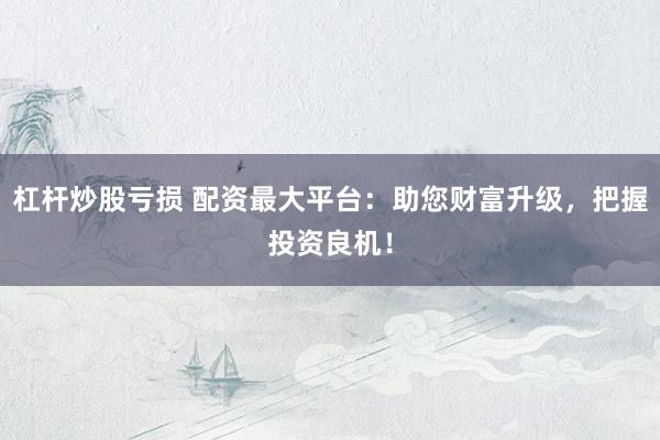 杠杆炒股亏损 配资最大平台：助您财富升级，把握投资良机！