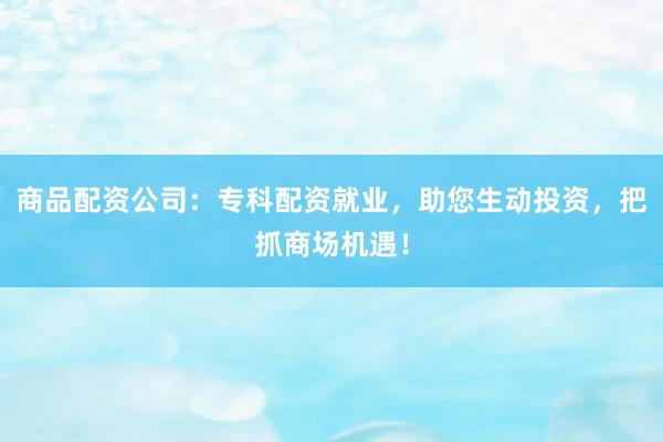 商品配资公司：专科配资就业，助您生动投资，把抓商场机遇！