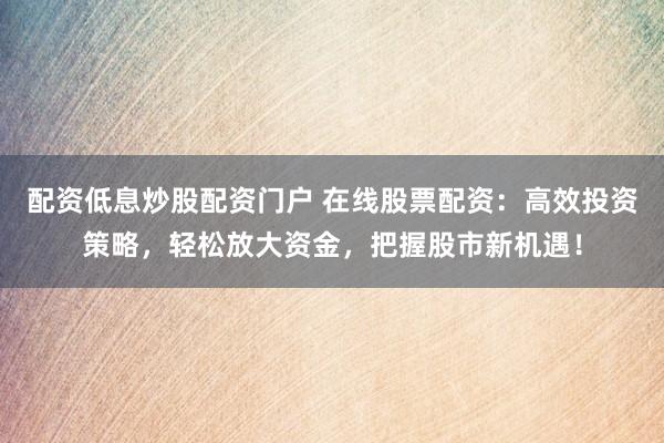 配资低息炒股配资门户 在线股票配资：高效投资策略，轻松放大资金，把握股市新机遇！