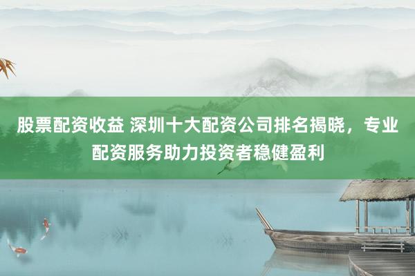 股票配资收益 深圳十大配资公司排名揭晓，专业配资服务助力投资者稳健盈利