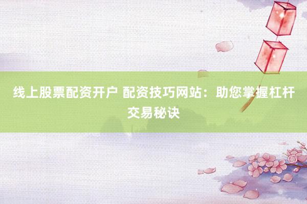 线上股票配资开户 配资技巧网站：助您掌握杠杆交易秘诀