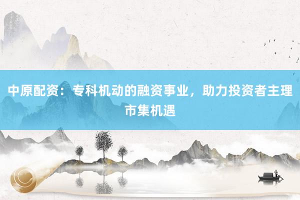 中原配资：专科机动的融资事业，助力投资者主理市集机遇