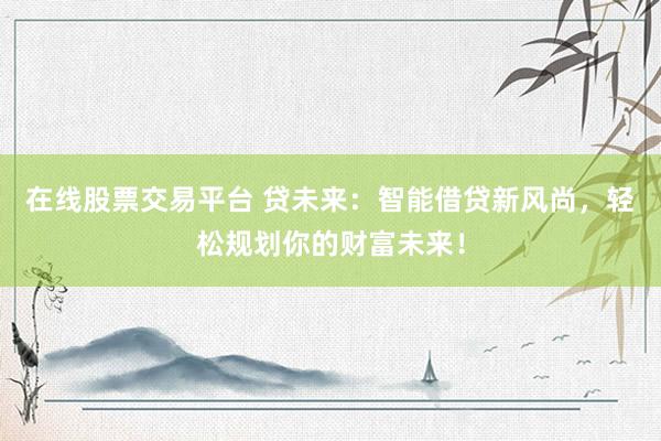 在线股票交易平台 贷未来：智能借贷新风尚，轻松规划你的财富未来！