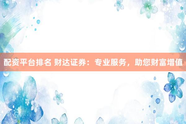 配资平台排名 财达证券：专业服务，助您财富增值