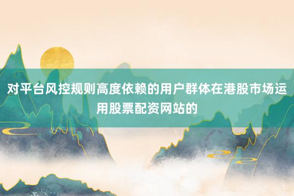 对平台风控规则高度依赖的用户群体在港股市场运用股票配资网站的