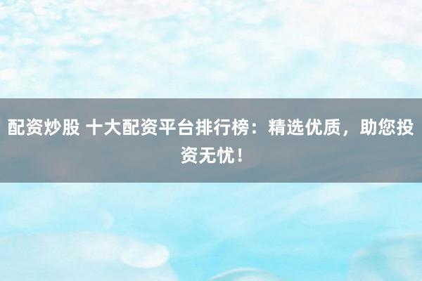 配资炒股 十大配资平台排行榜：精选优质，助您投资无忧！