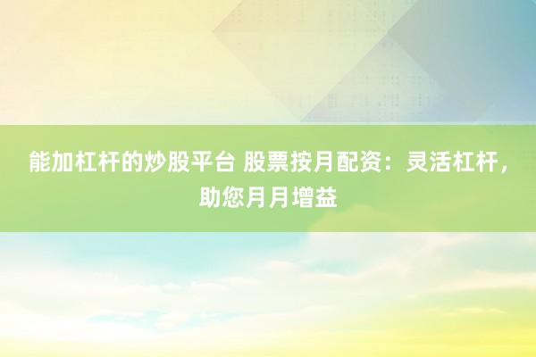 能加杠杆的炒股平台 股票按月配资：灵活杠杆，助您月月增益