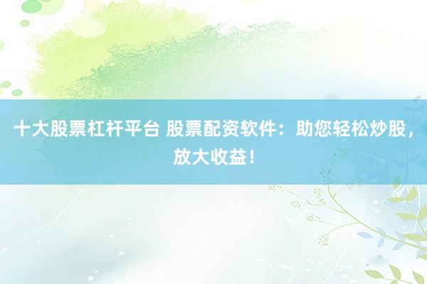 十大股票杠杆平台 股票配资软件：助您轻松炒股，放大收益！