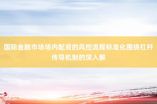 国际金融市场场内配资的风控流程标准化围绕杠杆传导机制的深入解