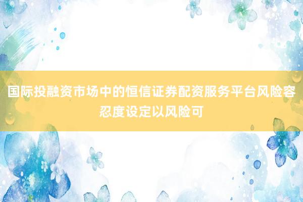 国际投融资市场中的恒信证券配资服务平台风险容忍度设定以风险可
