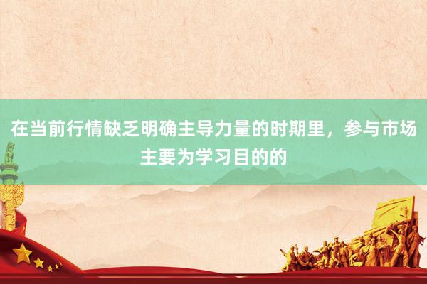 在当前行情缺乏明确主导力量的时期里，参与市场主要为学习目的的
