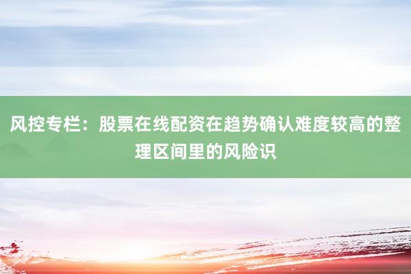 风控专栏：股票在线配资在趋势确认难度较高的整理区间里的风险识
