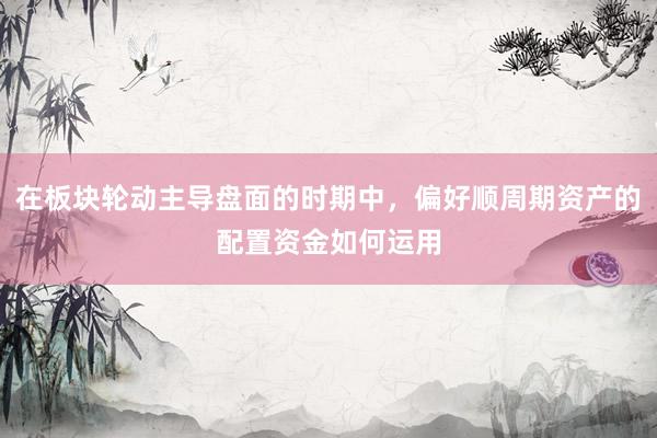 在板块轮动主导盘面的时期中，偏好顺周期资产的配置资金如何运用