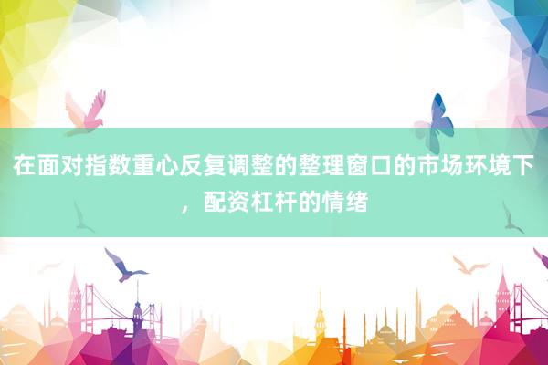 在面对指数重心反复调整的整理窗口的市场环境下，配资杠杆的情绪