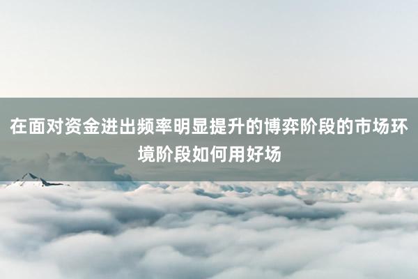 在面对资金进出频率明显提升的博弈阶段的市场环境阶段如何用好场