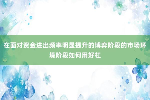 在面对资金进出频率明显提升的博弈阶段的市场环境阶段如何用好杠