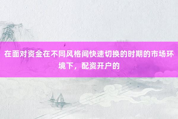 在面对资金在不同风格间快速切换的时期的市场环境下，配资开户的