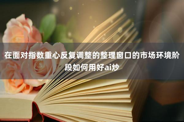 在面对指数重心反复调整的整理窗口的市场环境阶段如何用好ai炒