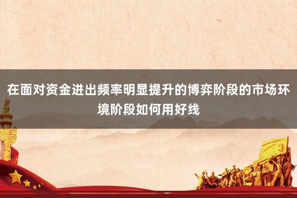 在面对资金进出频率明显提升的博弈阶段的市场环境阶段如何用好线
