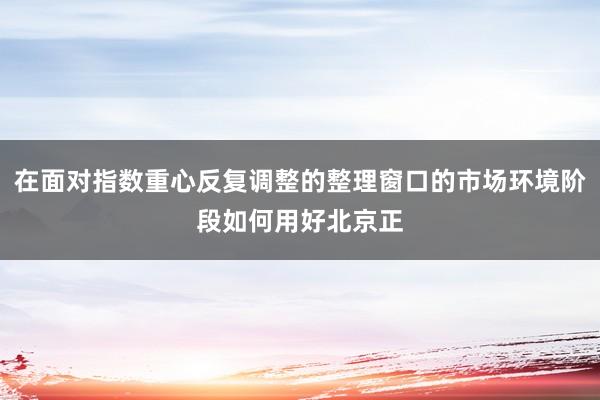 在面对指数重心反复调整的整理窗口的市场环境阶段如何用好北京正