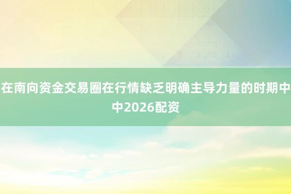 在南向资金交易圈在行情缺乏明确主导力量的时期中中2026配资