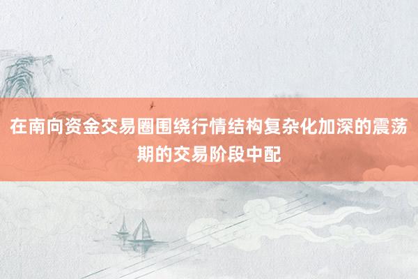 在南向资金交易圈围绕行情结构复杂化加深的震荡期的交易阶段中配
