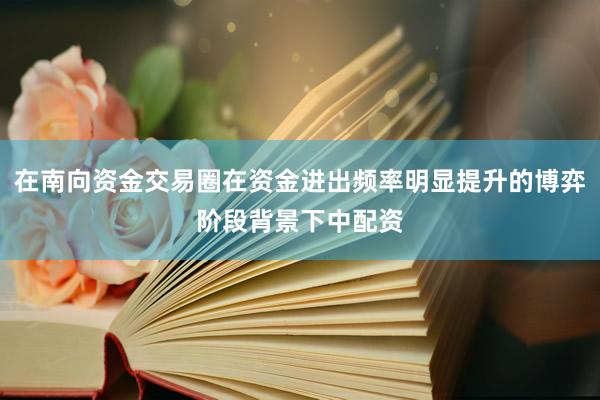 在南向资金交易圈在资金进出频率明显提升的博弈阶段背景下中配资
