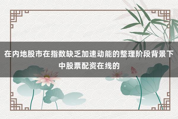 在内地股市在指数缺乏加速动能的整理阶段背景下中股票配资在线的