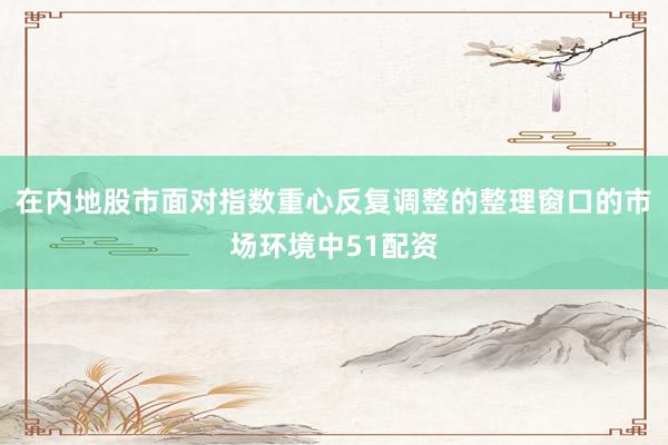 在内地股市面对指数重心反复调整的整理窗口的市场环境中51配资