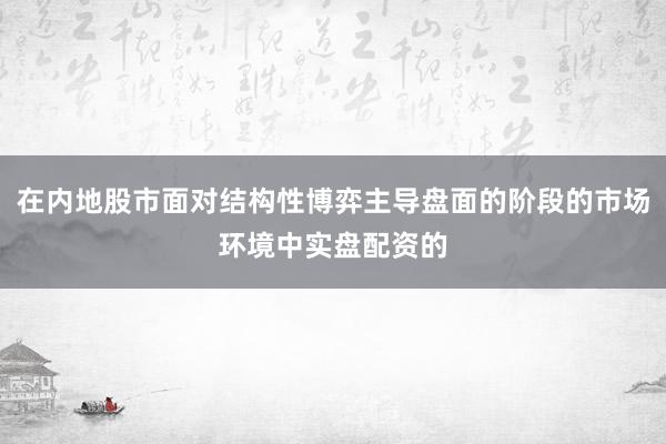 在内地股市面对结构性博弈主导盘面的阶段的市场环境中实盘配资的