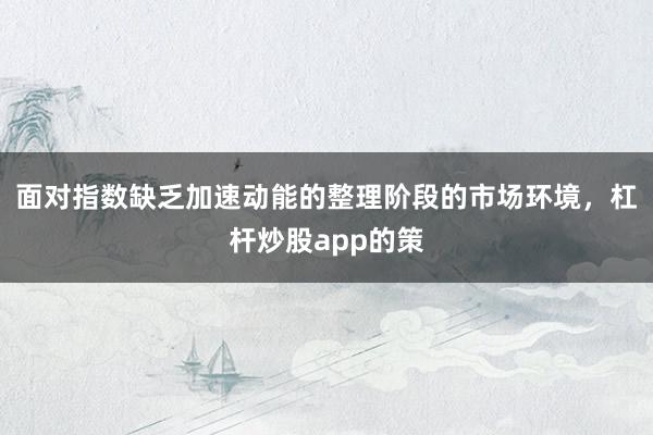 面对指数缺乏加速动能的整理阶段的市场环境，杠杆炒股app的策