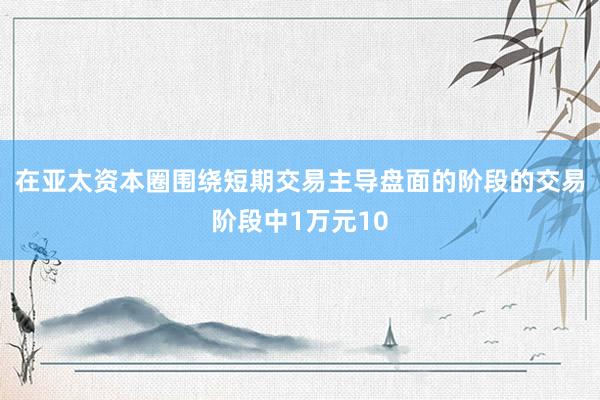 在亚太资本圈围绕短期交易主导盘面的阶段的交易阶段中1万元10