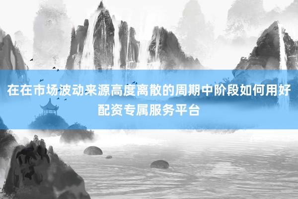 在在市场波动来源高度离散的周期中阶段如何用好配资专属服务平台