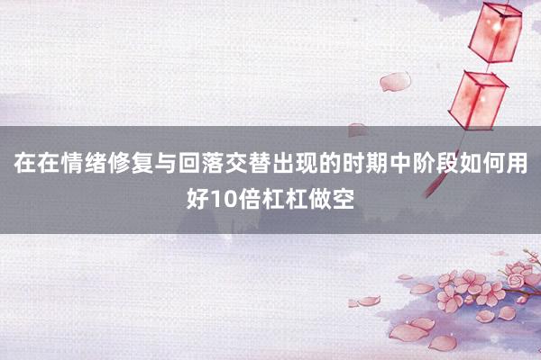 在在情绪修复与回落交替出现的时期中阶段如何用好10倍杠杠做空