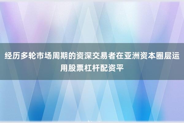 经历多轮市场周期的资深交易者在亚洲资本圈层运用股票杠杆配资平