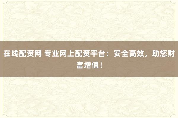 在线配资网 专业网上配资平台：安全高效，助您财富增值！
