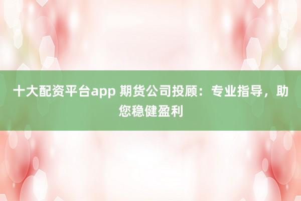 十大配资平台app 期货公司投顾：专业指导，助您稳健盈利